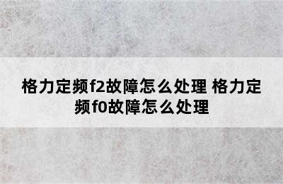 格力定频f2故障怎么处理 格力定频f0故障怎么处理